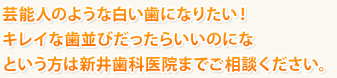 芸能人のような白い歯になりたい！
キレイな歯並びだったらいいのにな
という方は新井歯科医院までご相談ください。