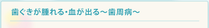 歯ぐきが腫れる・血が出る～歯周病～