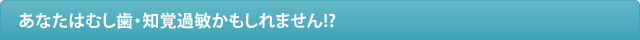 あなたはむし歯・知覚過敏かもしれません!?