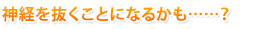 神経を抜くことになるかも……？